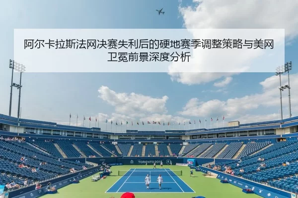 阿尔卡拉斯法网决赛失利后的硬地赛季调整策略与美网卫冕前景深度分析