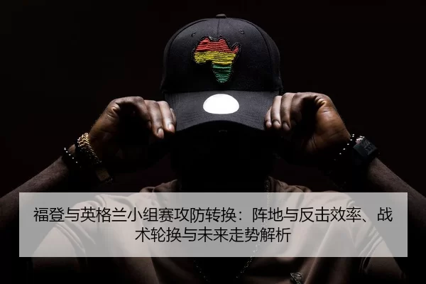 福登与英格兰小组赛攻防转换：阵地与反击效率、战术轮换与未来走势解析
